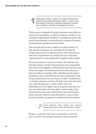 Universidade do Sul de Santa Catarina




                                 Criado pelo servidor, o cookie é um arquivo de texto bem
                                 pequeno que guarda informações sobre o usuário ou em
                                 que estado se encontra a aplicação rodando no servidor,
                                 que é enviado e mantido no navegador do usuário.



                         Toda vez que o navegador do usuário transmite novos dados ou
                         chama uma nova página, o cookie é enviado ao servidor e o seu
                         conteúdo é utilizado para "lembrar" ao servidor do usuário e do
                         que ele estava fazendo e é reenviado para a máquina do usuário
                         novamente para a próxima ação do usuário.
                         Um caso típico do uso dos cookies é na compra virtual. As
                         lojas virtuais empregam uma simulação do carrinho de
                         compras que usamos em supermercados, onde selecionamos
                         cada item e depositamos no carrinho até que no fim desta
                         etapa passamos na caixa registradora e pagamos pela compra.
                         No caso da internet, o processo é similar. Ao entrarmos em
                         uma loja virtual,o servidor web envia para nosso computador,
                         para dentro do navegador, a informação de que iniciamos uma
                         sessão de compras. Ao selecionarmos itens, estes vão para o
                         banco de dados no servidor, onde a identificação da sessão é
                         guardada, ou seja, a identificação do nosso computador. Cada
                         vez que selecionamos um novo item, o cookie é enviado junto,
                         e o servidor web grava no banco de dados este novo item junto
                         com a identificação que o cookie contém. Caso nos
                         identifiquemos como alguém que já comprou nesta loja e/ou
                         tem suas informações de nome, cpf etc, armazenadas, a loja
                         virtual associa nosso nome à lista de itens que selecionamos,
                         mesmo quando voltamos à loja dias depois, ou seja, os itens
                         ficam no carrinho até pagarmos ou eliminarmos do carrinho.


                                          Como algumas lojas sabem que estamos
                                          retornando mesmo antes de fazermos o login?


                         Porque o cookie fica em nosso computador e é enviado
                         para o servidor web quando visitamos a loja novamente.



54
 