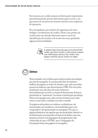 Universidade do Sul de Santa Catarina




                         Em resumo, um cookie armazena informações importantes
                         para determinados portais detectarem quem somos e em
                         que ponto de um processo estamos durante uma seqüência
                         de operações.

                         Nos navegadores, por motivos de segurança, há como
                         desligar o recebimento de cookies. Neste caso, portais de
                         venda usam um método alternativo para o envio da
                         identificação do usuário e de sessão em curso, perdendo
                         algumas funcionalidades.


                                         A página http://wp.netscape.com/newsref/std/
                                         cookie_spec.html contém o documento original
                                         com informações técnicas dos cookies. Esta
                                         página somente possui versão em inglês.




                         Síntese

                         Nesta unidade você verificou que existem muitas tecnologias
                         por trás do navegador. A começar pelo fato de existirem
                         milhões de páginas ao redor do mundo e que cada uma delas
                         possui um endereço, que denominamos URL. Por esta razão,
                         atualmente uma das áreas de maior interesse e
                         desenvolvimento na web é a criação de ferramentas de busca,
                         permitindo ao "internauta" encontrar a informação que deseja.
                         Sítios como google.com, cade.com.br, vivissimo.com, estão
                         entre os mais úteis e visitados em todo o mundo.
                         As páginas web podem ser estáticas ou dinâmicas, são
                         armazenadas em servidores e são transferidas para o seu
                         computador e ali apresentadas no navegador. Viu que as
                         páginas dinâmicas são aquelas que são produzidas valendo-se
                         de informações armazenadas em bancos de dados e que são,
                         portanto, escritas com linguagens de programação mais
                         sofisticadas do que o HTML, que é a linguagem de
                         formatação básica das páginas no navegador.


56
 