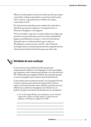 Comércio Eletrônico




Manter as informações em bases de dados permite que sejam
construídos catálogos de produtos e armazenar informações
sobre o cliente, suas preferências e hábitos de compra,
essencial par ao CE.
Um dos elementos fundamentais também foi conhecido: o
hiperlink, que permite a ligação e a navegação entre os
elementos da página e entre páginas.
Você viu também o que são os scripts, pedaços de código que
permitem ao desenvolvedor aumentar a funcionalidade das
páginas, possibilitando a criação e o envio de formulários.
Aprendeu que os cookies permitem que os sítios os
identifiquem a cada acesso que você faz a eles. Toda esta
tecnologia está em constante aprimoramento, surgindo técnicas
e ferramentas de desenvolvimento quase que todo o dia.




Atividades de auto-avaliação

Como você viu nesta unidade, há toda uma gama de
componentes de software, como linguagens e outras tecnologias,
que compõem a infra-estrutura que permite o uso da internet no
CE. Muitas destas tecnologias são fáceis de se perceber quando
se usa um navegador, outras usamos, mas não percebemos.
Como tarefa, entre na internet usando o seu navegador favorito
e observe a presença dos elementos apresentados na lista a
seguir e que foram descritos nesta unidade, anotando, para sua
referência, os endereços das páginas encontradas (use, se
preferir, o próprio mecanismo de favoritos do seu navegador):

    1. A cor dos hiperlinks e sua mudança ao ser clicado
      (para isto, clique no link, espere a carga da nova
      página e volte para a página do link).




                                           Unidade 2                              57
 