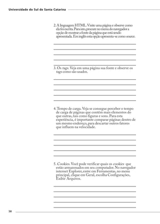 Universidade do Sul de Santa Catarina




                             2. A linguagem HTML. Visite uma página e observe como
                               ela foi escrita. Para isto, procure no menu do navegador a
                               opção de mostrar a fonte da página que está sendo
                               apresentada. Em inglês esta opção apresenta-se como source.




                             3. Os tags. Veja em uma página sua fonte e observe os
                               tags como são usados.




                             4. Tempo de carga. Veja se consegue perceber o tempo
                               de carga de páginas que contêm mais elementos do
                               que outras, tais como figuras e sons. Para esta
                               experiência, é importante comparar páginas dentro de
                               um mesmo endereço, para descartar outros fatores
                               que influem na velocidade.




                             5. Cookies. Você pode verificar quais os cookies que
                               estão armazenados em seu computador. No navegador
                               internet Explorer, entre em Ferramentas, no menu
                               principal, clique em Geral, escolha Configurações,
                               Exibir Arquivos.




58
 
