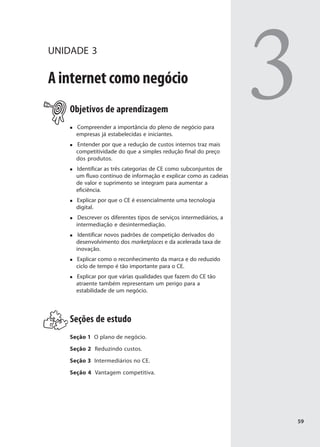 UNIDADE 3

A internet como negócio
    Objetivos de aprendizagem
      Compreender a importância do pleno de negócio para
      empresas já estabelecidas e iniciantes.
      Entender por que a redução de custos internos traz mais
                                                                     3
      competitividade do que a simples redução final do preço
      dos produtos.
      Identificar as três categorias de CE como subconjuntos de
      um fluxo contínuo de informação e explicar como as cadeias
      de valor e suprimento se integram para aumentar a
      eficiência.
      Explicar por que o CE é essencialmente uma tecnologia
      digital.
       Descrever os diferentes tipos de serviços intermediários, a
      intermediação e desintermediação.
       Identificar novos padrões de competição derivados do
      desenvolvimento dos marketplaces e da acelerada taxa de
      inovação.
      Explicar como o reconhecimento da marca e do reduzido
      ciclo de tempo é tão importante para o CE.
      Explicar por que várias qualidades que fazem do CE tão
      atraente também representam um perigo para a
      estabilidade de um negócio.




    Seções de estudo
    Seção 1 O plano de negócio.

    Seção 2 Reduzindo custos.

    Seção 3 Intermediários no CE.

    Seção 4 Vantagem competitiva.




                                                                     59
 