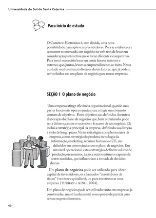 Universidade do Sul de Santa Catarina




                          Para início de estudo


                         O Comércio Eletrônico é, sem dúvida, uma nova
                         possibilidade para ações empreendedoras. Para se estabelecer e
                         se manter no mercado, um negócio na web tem de levar em
                         consideração parâmetros que o torne eficiente e competitivo.
                         Para isso é necessário levar em conta fatores internos e
                         externos que, juntos, levam o empreendimento ao êxito. Nesta
                         unidade você conhecerá diversos destes fatores, que já podem
                         ser incluídos em um plano de negócio para novas empresas.




                         SEÇÃO 1 O plano de negócio

                          Uma empresa atinge eficiência organizacional quando suas
                         partes funcionais operam juntas para atingir um conjunto
                         comum de objetivos. Estes objetivos são definidos durante a
                         elaboração do plano de negócios que, bem estruturado, pode
                         ser a diferença entre o sucesso e o fracasso de um negócio. Ele
                         inclui a estratégia principal da empresa, definindo sua direção
                         e visão de longo prazo. Várias estratégias complementares da
                           empresa, como estratégia de produto, tecnologia da
                             informação, marketing, recursos humanos e CE, são
                               definidos em consonância com o plano de negócios. Em
                               um nível operacional, estas estratégias definem volume de
                              produção, orçamentos, lucro, e outros números capazes de
                             serem medidos, que influenciam a tomada de decisões
                            diárias.
                           Um plano de negócios pode ser utilizado para obter
                         capital de investidores, os chamados "investidores de
                         riscos" (venture capitalists), ou para reestruturar uma
                         empresa (TURBAN e KING, 2004).
                         Um plano de negócios pode ser utilizado tanto em empresas já
                         constituídas, mas é fundamental como ponto de partida para
                         novos empreendimentos.
60
 