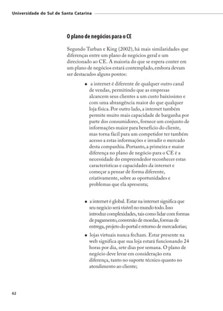 Universidade do Sul de Santa Catarina




                         O plano de negócios para o CE
                         Segundo Turban e King (2002), há mais similaridades que
                         diferenças entre um plano de negócios geral e um
                         direcionado ao CE. A maioria do que se espera conter em
                         um plano de negócios estará contemplado, embora devam
                         ser destacados alguns pontos:
                                    a internet é diferente de qualquer outro canal
                                   de vendas, permitindo que as empresas
                                   alcancem seus clientes a um custo baixíssimo e
                                   com uma abrangência maior do que qualquer
                                   loja física. Por outro lado, a internet também
                                   permite muito mais capacidade de barganha por
                                   parte dos consumidores, fornece um conjunto de
                                   informações maior para benefício do cliente,
                                   mas torna fácil para um competidor ter também
                                   acesso a estas informações e invadir o mercado
                                   desta companhia. Portanto, a primeira e maior
                                   diferença no plano de negócio para o CE é a
                                   necessidade do empreendedor reconhecer estas
                                   características e capacidades da internet e
                                   começar a pensar de forma diferente,
                                   criativamente, sobre as oportunidades e
                                   problemas que ela apresenta;


                                   a internet é global. Estar na internet significa que
                                   seu negócio será visível no mundo todo. Isso
                                   introduz complexidades, tais como lidar com formas
                                   de pagamento, conversão de moedas, formas de
                                   entrega, projeto do portal e retorno de mercadorias;
                                   lojas virtuais nunca fecham. Estar presente na
                                   web significa que sua loja estará funcionando 24
                                   horas por dia, sete dias por semana. O plano de
                                   negócio deve levar em consideração esta
                                   diferença, tanto no suporte técnico quanto no
                                   atendimento ao cliente;




62
 