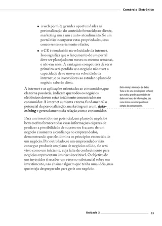 Comércio Eletrônico




          a web permite grandes oportunidades na
          personalização do conteúdo fornecido ao cliente,
          marketing um a um e auto-atendimento. Se um
          portal não incorporar estas propriedades, seus
          concorrentes certamente o farão;
          o CE é conduzido na velocidade da internet.
          Isso significa que o lançamento de um portal
          deve ser planejado em meses ou mesmo semanas,
          e não em anos. A vantagem competitiva de ser o
          primeiro será perdida se o negócio não tiver a
          capacidade de se mover na velocidade da
          internet, e os investidores ao estudar o plano de
          negócio saberão disso.
                                                                                         Data-mining: mineração de dados.
A internet e as aplicações orientadas ao consumidor, que
                                                                                         Trata-se de uma tecnologia de software
ela torna possíveis, indicam que todos os negócios                                       que analisa grandes quantidades de
eletrônicos devem estar totalmente concentrados no                                       dados em busca de informações, tais
consumidor. A internet aumenta e torna fundamental o                                     como tentar encontrar padrões de
potencial da personalização, marketing um a um, data-                                    compra dos consumidores.
                                                 ○   ○   ○   ○   ○   ○   ○   ○   ○   ○    ○   ○   ○   ○   ○   ○   ○   ○   ○   ○   ○   ○   ○   ○   ○




mining e gerenciamento da relação com o consumidor.

Para um investidor em potencial, um plano de negócios
bem escrito fornece todas essas informações capazes de
predizer a possibilidade de sucesso ou fracasso de um
negócio e aumenta a confiança no empreendedor,
demonstrando que ele domina os princípios essenciais de
um negócio. Por outro lado, se um empreendedor não
consegue produzir um plano de negócios sólido, ele será
visto como um iniciante, cuja falta de conhecimento para
negócios representam um risco inevitável. O objetivo de
um investidor é receber um retorno substancial sobre seu
investimento, não ensinar alguém que tenha uma idéia, mas
que esteja despreparado para gerir um negócio.




                                        Unidade 3                                                                                             63
 