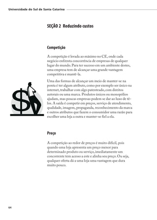 Universidade do Sul de Santa Catarina




                         SEÇÃO 2 Reduzindo custos



                         Competição
                         A competição é levada ao máximo no CE, onde cada
                         negócio enfrenta concorrência de empresas de qualquer
                         lugar do mundo. Para ter sucesso em um ambiente destes,
                         uma empresa tem de alcançar uma grande vantagem
                         competitiva e mantê-la.
                         Uma das formas de alcançar um meio de manter-se na
                         ponta é ter algum atributo, como por exemplo ser único na
                         internet, trabalhar com algo patenteado, com direitos
                         autorais ou uma marca. Produtos únicos ou monopólios
                         ajudam, mas poucas empresas podem se dar ao luxo de tê-
                         los. A saída é competir em preços, serviço de atendimento,
                         qualidade, imagem, propaganda, reconhecimento da marca
                         e outros atributos que fazem o consumidor uma razão para
                         escolher uma loja a outra e manter-se fiel a ela.



                         Preço

                         A competição ao redor de preços é muito difícil, pois
                         quando uma loja apresenta um preço menor para
                         determinado produto ou serviço, imediatamente um
                         concorrente tem acesso a este e alinha seu preço. Ou seja,
                         qualquer oferta dá a uma loja uma vantagem que dura
                         muito pouco.




64
 