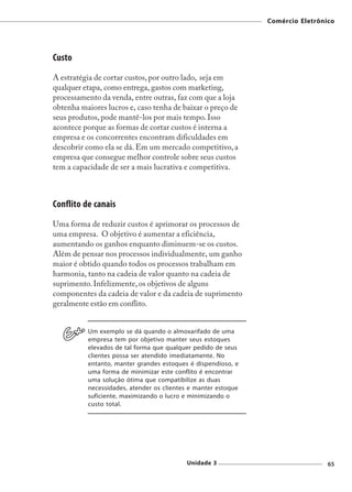 Comércio Eletrônico




Custo
A estratégia de cortar custos, por outro lado, seja em
qualquer etapa, como entrega, gastos com marketing,
processamento da venda, entre outras, faz com que a loja
obtenha maiores lucros e, caso tenha de baixar o preço de
seus produtos, pode mantê-los por mais tempo. Isso
acontece porque as formas de cortar custos é interna a
empresa e os concorrentes encontram dificuldades em
descobrir como ela se dá. Em um mercado competitivo, a
empresa que consegue melhor controle sobre seus custos
tem a capacidade de ser a mais lucrativa e competitiva.



Conflito de canais
Uma forma de reduzir custos é aprimorar os processos de
uma empresa. O objetivo é aumentar a eficiência,
aumentando os ganhos enquanto diminuem-se os custos.
Além de pensar nos processos individualmente, um ganho
maior é obtido quando todos os processos trabalham em
harmonia, tanto na cadeia de valor quanto na cadeia de
suprimento. Infelizmente, os objetivos de alguns
componentes da cadeia de valor e da cadeia de suprimento
geralmente estão em conflito.


          Um exemplo se dá quando o almoxarifado de uma
          empresa tem por objetivo manter seus estoques
          elevados de tal forma que qualquer pedido de seus
          clientes possa ser atendido imediatamente. No
          entanto, manter grandes estoques é dispendioso, e
          uma forma de minimizar este conflito é encontrar
          uma solução ótima que compatibilize as duas
          necessidades, atender os clientes e manter estoque
          suficiente, maximizando o lucro e minimizando o
          custo total.




                                          Unidade 3                             65
 