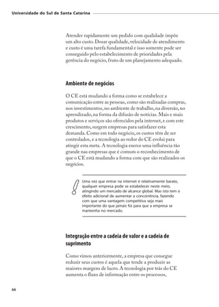 Universidade do Sul de Santa Catarina




                         Atender rapidamente um pedido com qualidade impõe
                         um alto custo. Dosar qualidade, velocidade de atendimento
                         e custo é uma tarefa fundamental e isso somente pode ser
                         conseguido pelo estabelecimento de prioridades pela
                         gerência do negócio, fruto de um planejamento adequado.



                         Ambiente de negócios
                         O CE está mudando a forma como se estabelece a
                         comunicação entre as pessoas, como são realizadas compras,
                         nos investimentos, no ambiente de trabalho, na diversão, no
                         aprendizado, na forma da difusão de notícias. Mais e mais
                         produtos e serviços são oferecidos pela internet, e com este
                         crescimento, surgem empresas para satisfazer esta
                         demanda. Como em todo negócio, os custos têm de ser
                         controlados, e a tecnologia ao redor do CE evolui para
                         atingir esta meta. A tecnologia exerce uma influência tão
                         grande nas empresas que é comum o reconhecimento de
                         que o CE está mudando a forma com que são realizados os
                         negócios.


                                 Uma vez que entrar na internet é relativamente barato,
                                 qualquer empresa pode se estabelecer neste meio,
                                 atingindo um mercado de alcance global. Mas isto tem o
                                 efeito adicional de aumentar a concorrência, fazendo
                                 com que uma vantagem competitiva seja mais
                                 importante do que jamais foi para que a empresa se
                                 mantenha no mercado.




                         Integração entre a cadeia de valor e a cadeia de
                         suprimento
                         Como vimos anteriormente, a empresa que consegue
                         reduzir seus custos é aquela que tende a produzir as
                         maiores margens de lucro. A tecnologia por trás do CE
                         aumenta o fluxo de informação entre os processos,

66
 