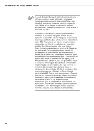Universidade do Sul de Santa Catarina




                                 A venda de automóveis pela internet desencadeia uma
                                 série de operações para a fabricação e entrega do
                                 veículo, pois, diferentemente de uma loja física, a loja
                                 virtual de automóveis típica não mantém estoque, ou
                                 seja, não há um local onde os automóveis estejam
                                 estacionados a espera dos compradores, como acontece
                                 com uma loja física.

                                 O processo se inicia com o comprador escolhendo o
                                 modelo e os acessórios desejados através de um
                                 aplicativo configurador via web integrado ao sistema de
                                 informação da fábrica. Este relacionamento é classificado
                                 como B2C. Para garantir um mínimo compromisso na
                                 negociação, um valor de entrada deve ser pago pelo
                                 usuário. O recebimento deste valor pelo sistema
                                 financeiro da empresa dispara o processo de fabricação
                                 do automóvel. Como manter estoques, mesmo de
                                 componentes, é uma atividade que envolve custos, o
                                 ideal é que as partes para a montagem do veículo sejam
                                 encomendados aos fornecedores após a confirmação do
                                 pedido. Este processo, denominado em inglês just-in-
                                 time, racionaliza a fabricação, uma vez que apenas o que
                                 é necessário à montagem do automóvel configurado é
                                 encomendado aos fornecedores. Ou seja, somente no
                                 momento da montagem do automóvel é que os
                                 componentes devem chegar à linha de montagem. Este
                                 relacionamento entre a fábrica e os fornecedores é
                                 denominado B2B. Quanto mais automatizado o fluxo de
                                 informações entre as várias partes, maior o sincronismo
                                 nas etapas e a economia e velocidade de atendimento.
                                 Atualmente as fábricas são denominadas de
                                 montadoras, pois os componentes do automóvel são
                                 fabricados e muitas vezes montados pelos fornecedores,
                                 mantendo na linha de montagem apenas o estoque
                                 mínimo necessário para satisfazer as encomendas.




68
 