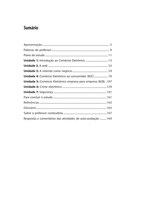 Sumário


Apresentação ........................................................................................................... 3
Palavras do professor ............................................................................................ 9
Plano de estudo .................................................................................................... 11
Unidade 1: Introdução ao Comércio Eletrônico ................................... 13
Unidade 2: A web ............................................................................................... 33
Unidade 3: A internet como negócio ........................................................ 59
Unidade 4: Comércio Eletrônico ao consumidor (B2C) ..................... 79
Unidade 5: Comércio Eletrônico empresa para empresa (B2B) ..107
Unidade 6: Crime eletrônico ......................................................................129
Unidade 7: Segurança ....................................................................................141
Para concluir o estudo .....................................................................................161
Referências ...........................................................................................................163
Glossário ................................................................................................................165
Sobre o professor conteudista .....................................................................167
Respostas e comentários das atividades de auto-avaliação ...........169
 