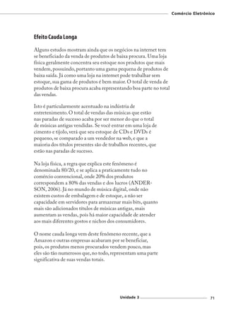 Comércio Eletrônico




Efeito Cauda Longa
Alguns estudos mostram ainda que os negócios na internet tem
se beneficiado da venda de produtos de baixa procura. Uma loja
física geralmente concentra seu estoque nos produtos que mais
vendem, possuindo, portanto uma gama pequena de produtos de
baixa saída. Já como uma loja na internet pode trabalhar sem
estoque, sua gama de produtos é bem maior. O total de venda de
produtos de baixa procura acaba representando boa parte no total
das vendas.

Isto é particularmente acentuado na indústria de
entretenimento. O total de vendas das músicas que estão
nas paradas de sucesso acaba por ser menor do que o total
de músicas antigas vendidas. Se você entrar em uma loja de
cimento e tijolo, verá que seu estoque de CDs e DVDs é
pequeno, se comparado a um vendedor na web, e que a
maioria dos títulos presentes são de trabalhos recentes, que
estão nas paradas de sucesso.

Na loja física, a regra que explica este fenômeno é
denominada 80/20, e se aplica a praticamente tudo no
comércio convencional, onde 20% dos produtos
correspondem a 80% das vendas e dos lucros (ANDER-
SON, 2006). Já no mundo de música digital, onde não
existem custos de embalagem e de estoque, a não ser
capacidade em servidores para armazenar mais bits, quanto
mais são adicionados títulos de músicas antigas, mais
aumentam as vendas, pois há maior capacidade de atender
aos mais diferentes gostos e nichos dos consumidores.

O nome cauda longa vem deste fenômeno recente, que a
Amazon e outras empresas acabaram por se beneficiar,
pois, os produtos menos procurados vendem pouco, mas
eles são tão numerosos que, no todo, representam uma parte
significativa de suas vendas totais.




                                          Unidade 3                                 71
 