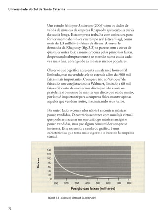 Universidade do Sul de Santa Catarina




                         Um estudo feito por Anderson (2006) com os dados de
                         venda de músicas da empresa Rhapsody apresentou a curva
                         da cauda longa. Esta empresa trabalha com assinatura para
                         fornecimento de música em tempo real (streaming), como
                         mais de 1,5 milhão de faixas de discos. A curva de
                         demanda da Rhapsody (fig. 3.3) se parece com a curva de
                         qualquer outra loja: enorme procura pelas principais faixas,
                         despencando abruptamente e se estende numa cauda cada
                         vez mais fina, abrangendo as músicas menos populares.

                         Observe que o gráfico apresenta um alcance horizontal
                         limitado, mas na verdade, ele se estende além das 900 mil
                         faixas mais importantes. Compare isto ao “estoque” de
                         faixas de um varejista como a Walmart, limitado a 60 mil
                         faixas. O custo de manter um disco que não vende na
                         prateleira é o mesmo de manter um disco que vende muito,
                         por isto é importante para a empresa física manter apenas
                         aqueles que vendem muito, maximizando seus lucros.

                         Por outro lado, o comprador não irá encontrar músicas
                         pouco vendidas. O contrário acontece com uma loja virtual,
                         que pode armazenar em seu catálogo músicas antigas e
                         pouco vendidas, mas que algum consumidor sempre se
                         interessa. Esta extensão, a cauda do gráfico, é uma
                         característica que torna mais vigoroso o sucesso da empresa
                         virtual.




                          FIGURA 3.3 - CURVA DE DEMANDA DA RHAPSODY.


72
 