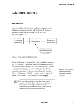 Comércio Eletrônico




SEÇÃO 3 Intermediários no CE



Intermediação
Os intermediários são empresas que ficam entre duas partes,
ajudando ou adicionando valor pela facilitação da produção,
seleção, distribuição e/ou manutenção de serviços/
produtos(Figura 3.4).




FIGURA 3.4 - TROCA DE INFORMAÇÕES ENTRE PARTES.


A necessidade de intermediários existe quando os serviços
que eles oferecem estão fora da cadeia de valor da empresa
e requerem conhecimentos ou equipamentos caros, ou não
se encaixa na estratégia da empresa fornecê-los. Nestes                                                         Fullfilment – armazenagem, envio,
casos, a terceirização se faz necessária. Segundo Deitel,                                                       gerenciamento de estoque e
Deitel e Steinbuhler (2001), é comum a terceirização da                                                         procedimentos de retorno de
operacionalização do “fullfilment” de uma compra.
                                             compr
                                               mpra.                                                            mercadorias.
                                                    ○   ○   ○   ○   ○   ○   ○   ○   ○   ○   ○   ○   ○   ○   ○    ○   ○   ○   ○   ○   ○   ○   ○   ○   ○   ○   ○   ○




             Por exemplo, uma loja virtual não precisa manter
             estoques. Em lugar disto, pela operacionalização on-
             line, pode se valer do próprio fabricante ou
             distribuidor, geralmente reduzindo o preço de um
             produto com compras em grandes lotes.




                                                  Unidade 3                                                                                                  73
 