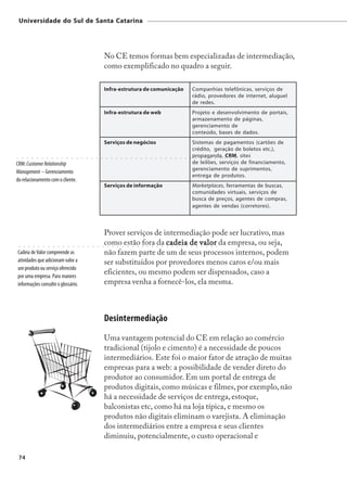 Universidade do Sul de Santa Catarina




                                                                                                                                                No CE temos formas bem especializadas de intermediação,
                                                                                                                                                como exemplificado no quadro a seguir.

                                                                                                                                                Infra-estrutura de comunicação                                                                                                              Companhias telefônicas, serviços de
                                                                                                                                                                                                                                                                                            rádio, provedores de internet, aluguel
                                                                                                                                                                                                                                                                                            de redes.
                                                                                                                                                Infra-estrutura de web                                                                                                                      Projeto e desenvolvimento de portais,
                                                                                                                                                                                                                                                                                            armazenamento de páginas,
                                                                                                                                                                                                                                                                                            gerenciamento de
                                                                                                                                                                                                                                                                                            conteúdo, bases de dados.
                                                                                                                                                Serviços de negócios                                                                                                                        Sistemas de pagamentos (cartões de
                                                                                                                                                                                                                                                                                            crédito, geração de boletos etc.),
○       ○       ○       ○       ○       ○       ○       ○       ○       ○       ○       ○       ○       ○       ○       ○       ○       ○       ○       ○       ○       ○       ○       ○       ○       ○       ○       ○       ○       ○       ○       ○       ○       ○       ○       ○
                                                                                                                                                                                                                                                                                            propaganda, CRM, sites
                                                                                                                                                                                                                                                                                                ○       ○       ○       ○       ○       ○   ○   ○   ○




CRM: Customer Relationship                                                                                                                                                                                                                                                                  de leilões, serviços de financiamento,
                                                                                                                                                                                                                                                                                            gerenciamento de suprimentos,
Management – Gerenciamento
                                                                                                                                                                                                                                                                                            entrega de produtos.
do relacionamento com o cliente.
                                                                                                                                                Serviços de informação                                                                                                                      Marketplaces, ferramentas de buscas,
                                                                                                                                                                                                                                                                                            comunidades virtuais, serviços de
                                                                                                                                                                                                                                                                                            busca de preços, agentes de compras,
                                                                                                                                                                                                                                                                                            agentes de vendas (corretores).



                                                                                                                                                Prover serviços de intermediação pode ser lucrativo, mas
    ○       ○       ○       ○       ○       ○       ○       ○       ○       ○       ○       ○       ○       ○       ○       ○       ○       ○
                                                                                                                                                como estão fora da cadeia de valor da empresa, ou seja,
                                                                                                                                                    ○       ○       ○       ○       ○       ○       ○       ○       ○       ○       ○       ○       ○       ○       ○       ○       ○       ○       ○       ○       ○       ○       ○




Cadeia de Valor compreende as                                                                                                                   não fazem parte de um de seus processos internos, podem
atividades que adicionam valor a                                                                                                                ser substituídos por provedores menos caros e/ou mais
um produto ou serviço oferecido
por uma empresa. Para maiores
                                                                                                                                                eficientes, ou mesmo podem ser dispensados, caso a
informações consulte o glossário.                                                                                                               empresa venha a fornecê-los, ela mesma.



                                                                                                                                                Desintermediação
                                                                                                                                                Uma vantagem potencial do CE em relação ao comércio
                                                                                                                                                tradicional (tijolo e cimento) é a necessidade de poucos
                                                                                                                                                intermediários. Este foi o maior fator de atração de muitas
                                                                                                                                                empresas para a web: a possibilidade de vender direto do
                                                                                                                                                produtor ao consumidor. Em um portal de entrega de
                                                                                                                                                produtos digitais, como músicas e filmes, por exemplo, não
                                                                                                                                                há a necessidade de serviços de entrega, estoque,
                                                                                                                                                balconistas etc, como há na loja típica, e mesmo os
                                                                                                                                                produtos não digitais eliminam o varejista. A eliminação
                                                                                                                                                dos intermediários entre a empresa e seus clientes
                                                                                                                                                diminuiu, potencialmente, o custo operacional e

    74
 