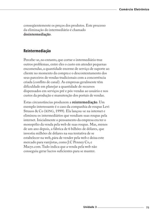 Comércio Eletrônico




conseqüentemente os preços dos produtos. Este processo
da eliminação do intermediário é chamado
desintermediaç ã o .
desintermedia
        mediaç



Reintermediação
Percebe-se, no entanto, que cortar o intermediário traz
outros problemas, entre eles o custo em atender pequenas
encomendas, a quantidade enorme de serviço de suporte ao
cliente no momento da compra e o descontentamento dos
seus parceiros de vendas tradicionais com a concorrência
criada (conflito de canal). As empresas geralmente têm
dificuldade em planejar a quantidade de recursos
dispensados em serviços pré e pós-vendas ao usuário e nos
custos da produção e manutenção dos portais de vendas.
Estas circunstâncias produzem a r eintermediaç ã o . Um
                                   eintermedia
                                          mediaç
exemplo interessante é o caso da companhia de roupas Levi
Strauss & Co (KING, 1999). Ela lançou-se na internet e
eliminou os intermediários que vendiam suas roupas pela
internet. Inicialmente o pensamento da empresa era ter o
monopólio da venda pela web de suas roupas. Mas, menos
de um ano depois, a fábrica de 6 bilhões de dólares, que
investiu milhões de dólares na sua tentativa de se
estabelecer na web, pára de vender pela web e deixa este
mercado para varejistas, como J.C Penney Co, e
Macys.com. Tudo indica que a venda pela web não
conseguiu gerar lucros suficientes para se manter.




                                       Unidade 3                             75
 