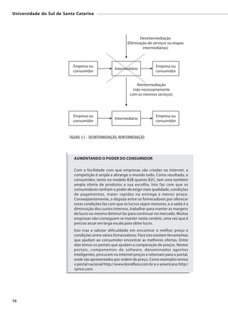 Universidade do Sul de Santa Catarina




                          FIGURA 3.5 - DESINTERMEDIAÇÃO, REINTERMEDIAÇÃO



                            AUMENTANDO O PODER DO CONSUMIDOR

                            Com a facilidade com que empresas são criadas na internet, a
                            competição é ampla e abrange o mundo todo. Como resultado, o
                            consumidor, tanto no modelo B2B quanto B2C, tem uma também
                            ampla oferta de produtos a sua escolha. Isto faz com que os
                            consumidores tenham o poder de exigir mais qualidade, condições
                            de pagamentos, maior rapidez na entrega e menor preço.
                            Conseqüentemente, a disputa entre os fornecedores por oferecer
                            estas condições faz com que os lucros sejam menores, e a saída é a
                            diminuição dos custos internos, trabalhar para manter as margens
                            de lucro ou mesmo diminuí-las para continuar no mercado. Muitas
                            empresas não conseguem se manter neste cenário, uma vez que é
                            preciso atuar em larga escala para obter lucro.
                            Isto traz a salutar dificuldade em encontrar o melhor preço e
                            condições entre vários fornecedores. Para isto existem ferramentas
                            que ajudam ao consumidor encontrar as melhores ofertas. Entre
                            elas temos os portais que ajudam a comparação de preços. Nestes
                            portais, componentes de software, denominados agentes
                            inteligentes, procuram na internet preços e retornam para o portal,
                            onde são apresentados por ordem de preço. Como exemplos temos
                            o portal nacional http://www.bondfaro.com.br e o americano http:/
                            /price.com.




76
 