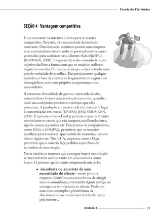 Comércio Eletrônico




SEÇÃO 4 Vantagem competitiva

Uma constante na internet é a luta para se manter
competitivo. Para isto, há a necessidade de inovação
constante. Uma inovação acontece quando uma empresa
atrai consumidores inventando ou prevendo novos canais
potenciais para satisfazer seus clientes (KALOKOTA e
ROBINSON, 2000). Empresas de todo o mundo têm por
objetivo facilitar a forma com que os usuários realizam
negócios com elas. Outras querem que o cliente tenha uma
grande variedade de escolhas. Em praticamente qualquer
indústria, a base de clientes se fragmentou em segmentos
demográficos, com seus próprios comportamentos e
necessidades.
A crescente diversidade de gostos e necessidades dos
consumidores levou a uma revolução em como, quando e
onde são comprados produtos e serviços que eles
procuram. A produção em massa cada vez mais cede lugar
à customização em massa (DEWAN; JING; SEIDMANN,
2000). Empresas como a Ford já permitem que os clientes
customizem os carros que vão comprar, escolhendo cores,
tipo de motor, acessórios etc. Fabricantes de computadores,
como DELL e COMPAQ, permitem que os usuários
escolham processadores, quantidade de memória, tipos de
discos rígidos etc. Nos EUA, empresas como a Gap,
permitem que o usuário faça pedidos específicos de
tamanhos de suas roupas.
Neste cenário, a empresa que consegue impor sua solução
ao mercado tem sucesso tanto em concorrência como
lucros. O processo geralmente compreende um ciclo:
           descoberta ou antevisão de uma
          necessidade do cliente – neste ponto a
          empresa identifica uma nova forma de atingir
          seus consumidores, inventando algum serviço ou
          vantagem a ser oferecida ao cliente. Podemos
          usar como exemplo o pioneirismo da
          Amazon.com ao iniciar suas vendas de livros
          pela internet;

                                         Unidade 3                             77
 