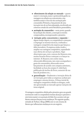 Universidade do Sul de Santa Catarina




                                     oferecimento da solução ao mercado – quanto
                                    maior é a inovação, maior o potencial de ganho na
                                    vantagem em relação aos concorrentes, mas
                                    também maior o risco de não aceitação pelo
                                    consumidor. Portanto, o lançamento de uma
                                    inovação tem de ser bem planejada, envolvendo um
                                    criterioso estudo de custos/benefícios pretendidos;
                                    aceitação do consumidor – neste ponto, quando
                                     ceitaç       consumidor
                                    há aceitação dos clientes, a inovação se mostra
                                    compensadora, recompensando o pioneiro;
                                     imitação pelos concorrentes e expansão –
                                    algum tempo depois, os competidores começam
                                    a empregar as mesmas técnicas, roubando a
                                    vantagem competitiva da empresa que lançou a
                                    idéia inovadora. A empresa, então, tende a
                                    ampliar sua vantagem competitiva, expandindo
                                    suas ofertas de serviços e produtos. Aqui
                                    observamos que, com o sucesso da Amazon.com,
                                    muitas livrarias físicas começam a se lançar na
                                    internet. A Amazon.com contra-ataca,
                                    oferecendo diferenciais, tais como acompanhar o
                                    gosto do consumidor, oferecendo novos
                                    lançamentos de acordo com compras anteriores,
                                    facilidade na hora da compra (1 click buy),
                                    publicação de trechos de livros, aumento de sua
                                    base de produtos etc.;
                                    generalização – finalmente a inovação deixa de
                                    ser inovação, pois todas as empresas acabam por
                                    empregar a mesma técnica. A força inicial da
                                    vantagem competitiva obtida se extingue, onde
                                    são apresentadas ao mercado apenas variações do
                                    tema original.

                         A vantagem competitiva obtida pelos pioneiros gera um grande
                         movimento onde os competidores tentam alcançar o pioneiro e
                         este tenta manter-se na posição de líder. Isso acontece até que
                         fatores externos forçam novas mudanças. No seguinte quadro,
                         extraído de Turban e King (2000), tem-se um resumo de
                         fatores que influenciam mudanças em um negócio.


78
 