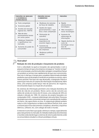 Comércio Eletrônico




PRESSÕES DE MERCADO          PRESSÕES SOCIAIS                PRESSÕES
 E ECONÔMICAS                E AMBIENTAIS
TECNOLÓGICAS

  Forte competição             Mudanças da natureza           Rápida
                               da força de trabalho           obsolescência
  Economia global
                                                              tecnológica
                                Quebra de regras
  Acordos de mercado
                               governamentais, o que          Mais inovações e
  regional (Ex.: NAFTA)
                               leva a mais competição         novas tecnologias
  Mão-de-obra
                               Diminuição de                  Aumento da
  extremamente barata
                               subsídios                      sobrecarga de
  em certos países
                                                              informações
                               Aumento da
   Mudanças freqüentes
                               importância de                  Rápido declínio do
  e significativas nos
                               assuntos legais e éticos       custo da
  mercados
                                                              tecnologia versus
                               Aumento da
  Aumento do poder do                                         taxa de
                               responsabilidade social
  consumidor                                                  desempenho
                               das empresas
                                Mudanças políticas
                               rápidas



 Você sabia?
 Redução de ciclo de produção e lançamento de produtos
 Com a velocidade na qual as inovações são apresentadas e com o
 pequeno tempo em que uma empresa consegue se "manter no topo"
 com uma inovação, uma forma de obter vantagem competitiva é lançar
 um produto ou serviço mais rapidamente do que seus concorrentes.
 Para isto é vital que o tempo para completar determinada atividade
 produtiva, que vai do projeto à venda de um produto ou serviço, seja o
 menor possível. Para que isto seja alcançado, a integração interna e
 externa por meio de um sistema de informação é fundamental. Além
 disto, uma empresa pode lançar mão de parceiros de negócios,
 terceirizando etapas na criação de um produto.
 Os sistemas de informação permitem uma redução dramática do
 cliclo de vida de um produto. Novos carros vão do conceito aos
 salões de venda em menos de 24 meses, uma redução de 50% em
 relação à década de 1990. Os sistemas de projeto baseados em
 computador (CAD – computer aided design) são outro fator. Processos
 de projeto que antes consumiam tempo com a produção de modelos
 em barro, são agora feitos on-line. A colaboração global também
 reduz o ciclo. Engenheiros na fábrica da GM em Detroit, EUA, usam
 a intranet para trocar documentos complexos, desenhos, esquemas
 elétricos, software, etc, com colegas de todo o mundo.
 A internet é outro fator que ajuda a diminuir o tempo, especialmente
 para o lançamento no mercado. Os métodos tradicionais de entrevistas
 e reuniões estão dando lugar a sistemas de retorno pela internet, onde
 os consumidores estudam e criticam protótipos virtuais.




                                                  Unidade 3                                          79
 