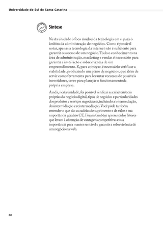 Universidade do Sul de Santa Catarina




                         Síntese

                         Nesta unidade o foco mudou da tecnologia em si para o
                         âmbito da administração de negócios. Como é possível
                         notar, apenas a tecnologia da internet não é suficiente para
                         garantir o sucesso de um negócio. Todo o conhecimento na
                         área de administração, marketing e vendas é necessário para
                         garantir a instalação e sobrevivência de um
                         empreendimento. E, para começar, é necessário verificar a
                         viabilidade, produzindo um plano de negócios, que além de
                         servir como ferramenta para levantar recursos de possíveis
                         investidores, serve para planejar o funcionamentoda
                         própria empresa.
                         Ainda, nesta unidade, foi possível verificar as características
                         próprias do negócio digital, tipos de negócios e particularidades
                         dos produtos e serviços negociáveis, incluindo a intermediação,
                         desintermidiação e reintermediação. Você pôde também
                         entender o que são as cadeias de suprimento e de valor e sua
                         importância geral no CE. Foram também apresentados fatores
                         que levam à obtenção de vantagens competitivas e sua
                         importância para manter rentável e garantir a sobrevivência de
                         um negócio na web.




80
 