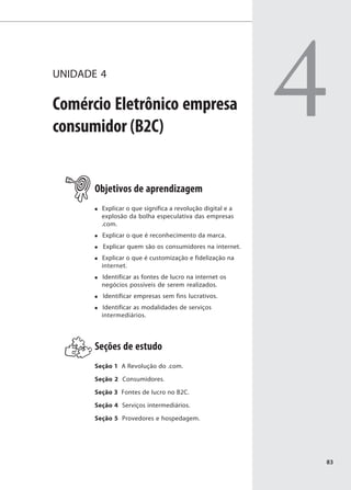UNIDADE 4

Comércio Eletrônico empresa
consumidor (B2C)
                                                            4
       Objetivos de aprendizagem
         Explicar o que significa a revolução digital e a
         explosão da bolha especulativa das empresas
         .com.
         Explicar o que é reconhecimento da marca.
         Explicar quem são os consumidores na internet.
         Explicar o que é customização e fidelização na
         internet.
         Identificar as fontes de lucro na internet os
         negócios possíveis de serem realizados.
         Identificar empresas sem fins lucrativos.
         Identificar as modalidades de serviços
         intermediários.




       Seções de estudo
       Seção 1 A Revolução do .com.

       Seção 2 Consumidores.

       Seção 3 Fontes de lucro no B2C.

       Seção 4 Serviços intermediários.

       Seção 5 Provedores e hospedagem.




                                                            83
 