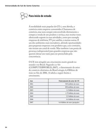 Universidade do Sul de Santa Catarina




                         Para início de estudo


                         A modalidade mais popular do CE é, sem dúvida, o
                         comércio entre empresa-consumidor. Chamamos de
                         comércio, mas nem sempre está envolvido diretamente a
                         compra e venda de um produto e serviço, mas muitas vezes
                         oferecendo suporte às suas atividades, como por exemplo
                         empresas de telefonia, TV por satélite, e muitas outras. É
                         um dos ambientes mais inovadores, abrindo oportunidades
                         para pequenas empresas com produtos que, caso contrário,
                         não teriam um canal de venda. Mas também é um ponto de
                         presença indispensável para grandes empresas que não
                         querem deixar um vazio para ser preenchido pela
                         concorrência.

                         O CE tem atingido um crescimento muito grande no
                         mundo e no Brasil. Segundo a e-bit
                         (COMPUTERWORLD, 2007), o faturamento do setor
                         de comércio eletrônico do Brasil atingiu 4,4 Bilhões de
                         reais no fim de 2006. A tabela a seguir ilustra o
                         crescimento.

                          Ano                             Faturamento do setor de CE
                          2001                                     549 milhões de reais
                          2002                                     850 milhões de reais
                          2003                                       1,2 bilhões de reais
                          2004                                     1,75 bilhões de reais
                          2005                                       2,5 bilhões de reais
                          2006                                       4,4 bilhões de reais
                          2007                            6,4 bilhões de reais (projeção)




84
 