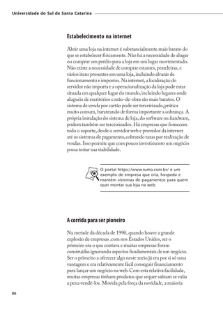 Universidade do Sul de Santa Catarina




                         Estabelecimento na internet
                         Abrir uma loja na internet é substancialmente mais barato do
                         que se estabelecer fisicamente. Não há a necessidade de alugar
                         ou comprar um prédio para a loja em um lugar movimentado.
                         Não existe a necessidade de comprar estantes, prateleiras, e
                         vários itens presentes em uma loja, incluindo alvarás de
                         funcionamento e impostos. Na internet, a localização do
                         servidor não importa e a operacionalização da loja pode estar
                         situada em qualquer lugar do mundo, incluindo lugares onde
                         aluguéis de escritórios e mão-de-obra são mais baratos. O
                         sistema de venda por cartão pode ser terceirizado, prática
                         muito comum, barateando de forma importante a cobrança. A
                         própria instalação do sistema de loja, do software ou hardware,
                         podem também ser terceirizados. Há empresas que fornecem
                         todo o suporte, desde o servidor web e provedor da internet
                         até os sistemas de pagamento, cobrando taxas por realização de
                         vendas. Isso permite que com pouco investimento um negócio
                         possa testar sua viabilidade.


                                          O portal https://www.rumo.com.br/ é um
                                          exemplo de empresa que cria, hospeda e
                                          mantém sistemas de pagamentos para quem
                                          quer montar sua loja na web.




                         A corrida para ser pioneiro
                         Na metade da década de 1990, quando houve a grande
                         explosão de empresas .com nos Estados Unidos, ser o
                         primeiro era o que contava e muitas empresas foram
                         construídas ignorando aspectos fundamentais de um negócio.
                         Ser o primeiro a oferecer algo neste meio já era por si só uma
                         vantagem e era relativamente fácil conseguir financiamento
                         para lançar um negócio na web. Com esta relativa facilidade,
                         muitas empresas tinham produtos que sequer sabiam se valia
                         a pena vendê-los. Movida pela força da novidade, a maioria
86
 