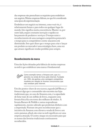 Comércio Eletrônico




das empresas não preenchiam os requisitos para estabelecer
um negócio. Muitas empresas faliram, no que foi considerada
uma época de experimentação.
Estabelecer um negócio na internet, como você viu, é
relativamente barato e para todos em qualquer lugar do
mundo. Isto significa muita concorrência. Manter-se, por
outro lado, requer constante inovação e rapidez no
lançamento de produtos e serviços. O tempo entre o
reconhecimento de uma vantagem competitiva potencial e
o tempo para os competidores contra-atacarem está
diminuindo. Isto quer dizer que o tempo para criar e lançar
um produto no mercado é uma estratégia chave, uma vez
que atrasos significam vendas perdidas para sempre.



Reconhecimento da marca
Uma das lições deixadas pela falência de muitas empresas
na web é que estabelecer uma marca é fundamental.


          Como exemplo temos a Amazon.com, que é a
          pioneira na venda de livros pela internet. Fundada
          em 1995, ela ganhou uma vantagem competitiva
          imediata em relação às livrarias concorrentes que
          não vendiam pela internet.

Um dos pontos-chave de seu sucesso, segundo Jeff Bezos, é
fornecer algo que o consumidor não encontra nas lojas
tradicionais que, no caso da Amazon.com, é a capacidade
de listar mais de um milhão de livros, enquanto uma
livraria física fica em torno dos milhares de títulos. A
livraria Barners & Nobble e outras responderam
rapidamente, mesmo sabendo que perderiam dinheiro com
a empreitada. Fizeram isto pois reconheceram que a
iniciativa da Amazon.com elevava a venda de livros a um
outro patamar, afinal, não estar na web significava ser uma
empresa atrasada. O contra-ataque era necessário para que
os nomes das livrarias tradicionais continuassem
reconhecidos.

                                           Unidade 4                            87
 
