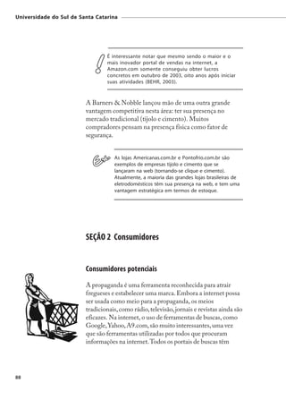 Universidade do Sul de Santa Catarina




                                 É interessante notar que mesmo sendo o maior e o
                                 mais inovador portal de vendas na internet, a
                                 Amazon.com somente conseguiu obter lucros
                                 concretos em outubro de 2003, oito anos após iniciar
                                 suas atividades (BEHR, 2003).



                         A Barners & Nobble lançou mão de uma outra grande
                         vantagem competitiva nesta área: ter sua presença no
                         mercado tradicional (tijolo e cimento). Muitos
                         compradores pensam na presença física como fator de
                         segurança.


                                    As lojas Americanas.com.br e Pontofrio.com.br são
                                    exemplos de empresas tijolo e cimento que se
                                    lançaram na web (tornando-se clique e cimento).
                                    Atualmente, a maioria das grandes lojas brasileiras de
                                    eletrodomésticos têm sua presença na web, e tem uma
                                    vantagem estratégica em termos de estoque.




                         SEÇÃO 2 Consumidores


                         Consumidores potenciais
                         A propaganda é uma ferramenta reconhecida para atrair
                         fregueses e estabelecer uma marca. Embora a internet possa
                         ser usada como meio para a propaganda, os meios
                         tradicionais, como rádio, televisão, jornais e revistas ainda são
                         eficazes. Na internet, o uso de ferramentas de buscas, como
                         Google, Yahoo, A9.com, são muito interessantes, uma vez
                         que são ferramentas utilizadas por todos que procuram
                         informações na internet. Todos os portais de buscas têm




88
 
