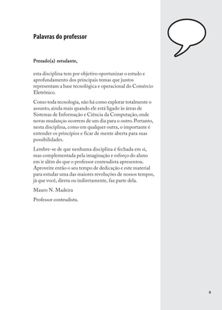 Palavras do professor


           estudante,
Prezado(a) estudante,

esta disciplina tem por objetivo oportunizar o estudo e
aprofundamento dos principais temas que juntos
representam a base tecnológica e operacional do Comércio
Eletrônico.
Como toda tecnologia, não há como explorar totalmente o
assunto, ainda mais quando ele está ligado às áreas de
Sistemas de Informação e Ciência da Computação, onde
novas mudanças ocorrem de um dia para o outro. Portanto,
nesta disciplina, como em qualquer outra, o importante é
entender os princípios e ficar de mente aberta para suas
possibilidades.
Lembre-se de que nenhuma disciplina é fechada em si,
mas complementada pela imaginação e esforço do aluno
em ir além do que o professor conteudista apresentou.
Aproveite então o seu tempo de dedicação e este material
para estudar uma das maiores revoluções de nossos tempos,
já que você, direta ou indiretamente, faz parte dela.
Mauro N. Madeira
Professor conteudista.




                                                            9
 