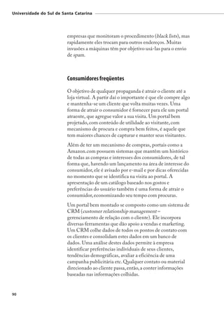 Universidade do Sul de Santa Catarina




                         empresas que monitoram o procedimento (black lists), mas
                         rapidamente eles trocam para outros endereços. Muitas
                         invasões a máquinas têm por objetivo usá-las para o envio
                         de spam.



                         Consumidores freqüentes
                         O objetivo de qualquer propaganda é atrair o cliente até a
                         loja virtual. A partir daí o importante é que ele compre algo
                         e mantenha-se um cliente que volta muitas vezes. Uma
                         forma de atrair o consumidor é fornecer para ele um portal
                         atraente, que agregue valor a sua visita. Um portal bem
                         projetado, com conteúdo de utilidade ao visitante, com
                         mecanismo de procura e compra bem feitos, é aquele que
                         tem maiores chances de capturar e manter seus visitantes.
                         Além de ter um mecanismo de compras, portais como a
                         Amazon.com possuem sistemas que mantêm um histórico
                         de todas as compras e interesses dos consumidores, de tal
                         forma que, havendo um lançamento na área de interesse do
                         consumidor, ele é avisado por e-mail e por dicas oferecidas
                         no momento que se identifica na visita ao portal. A
                         apresentação de um catálogo baseado nos gostos e
                         preferências do usuário também é uma forma de atrair o
                         consumidor, economizando seu tempo com procuras.
                         Um portal bem montado se composto como um sistema de
                         CRM (customer relationship management –
                         gerenciamento de relação com o cliente). Ele incorpora
                         diversas ferramentas que dão apoio a vendas e marketing.
                         Um CRM colhe dados de todos os pontos de contato com
                         os clientes e consolidam estes dados em um banco de
                         dados. Uma análise destes dados permite à empresa
                         identificar preferências individuais de seus clientes,
                         tendências demográficas, avaliar a eficiência de uma
                         campanha publicitária etc. Qualquer contato ou material
                         direcionado ao cliente passa, então, a conter informações
                         baseadas nas informações colhidas.


90
 