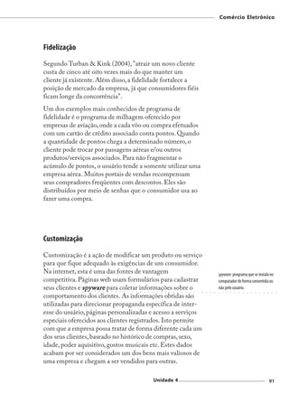 Comércio Eletrônico




Fidelização
Segundo Turban & Kink (2004), "atrair um novo cliente
custa de cinco até oito vezes mais do que manter um
cliente já existente. Além disso, a fidelidade fortalece a
posição de mercado da empresa, já que consumidores fiéis
ficam longe da concorrência".
Um dos exemplos mais conhecidos de programa de
fidelidade é o programa de milhagem oferecido por
empresas de aviação, onde a cada vôo ou compra efetuados
com um cartão de crédito associado conta pontos. Quando
a quantidade de pontos chega a determinado número, o
cliente pode trocar por passagens aéreas e/ou outros
produtos/serviços associados. Para não fragmentar o
acúmulo de pontos, o usuário tende a somente utilizar uma
empresa aérea. Muitos portais de vendas recompensam
seus compradores freqüentes com descontos. Eles são
distribuídos por meio de senhas que o consumidor usa ao
fazer uma compra.




Customização
Customização é a ação de modificar um produto ou serviço
para que fique adequado às exigências de um consumidor.
Na internet, esta é uma das fontes de vantagem                                                                                                      spyware: programa que se instala no
competitiva. Páginas web usam formulários para cadastrar                                                                                            computador de forma consentida ou
seus clientes e spyware para coletar informações sobre o
               ○   ○   ○   ○   ○   ○   ○   ○   ○   ○   ○   ○   ○   ○   ○   ○   ○   ○    ○   ○   ○   ○   ○   ○   ○   ○   ○   ○   ○   ○   ○   ○   ○
                                                                                                                                                    não pelo usuário.
                                                                                                                                                    ○    ○   ○   ○   ○   ○   ○   ○   ○   ○   ○   ○   ○    ○   ○



comportamento dos clientes. As informações obtidas são
utilizadas para direcionar propaganda específica de inter-
esse do usuário, páginas personalizadas e acesso a serviços
especiais oferecidos aos clientes registrados. Isto permite
com que a empresa possa tratar de forma diferente cada um
dos seus clientes, baseado no histórico de compras, sexo,
idade, poder aquisitivo, gostos musicais etc. Estes dados
acabam por ser considerados um dos bens mais valiosos de
uma empresa e chegam a ser vendidos para outras.

                                                                                       Unidade 4                                                                                                         91
 