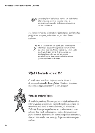 Universidade do Sul de Santa Catarina




                                    Um exemplo de portal que oferece um tratamento
                                    diferente para quem se cadastra nele é o
                                    www.santander.com.br, onde estão disponíveis
                                    cursos a distância.



                         Há vários portais na internet que permitem o download de
                         programas, imagens, animações etc, na troca de seu
                         cadastro.


                                    Ao se cadastrar em um portal para obter alguma
                                    informação ou download, procure usar um e-mail
                                    específico para isto. Muitas vezes o seu e-mail acaba
                                    sendo usado para envio de propaganda não-
                                    solicitada (spam). Ou use portais como o
                                    www.bol.com.br para criar e-mails alternativos
                                    gratuitos para estas ocasiões.




                         SEÇÃO 3 Fontes de lucro no B2C

                         O modo com a qual sua empresa obtém lucros é
                         denominada modelo de negócios Há várias formas de
                                                negócios.
                         modelos de negócios como você verá a seguir.



                         Venda de produtos físicos
                         A venda de produtos físicos requer, na verdade, dois canais: a
                         internet, para a apresentação e procedimentos de compra, e o
                         transporte para envio (e eventual retorno) da mercadoria.
                         Podemos dizer que as perdas que os correios tiveram com o
                         advento do e-mail, onde as cartas e outros documentos em
                         papel deixaram de ser enviados por muitas pessoas e empresas,
                         foram compensadas com a entrega de produtos nas compras
                         on-line.

92
 