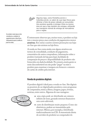 Universidade do Sul de Santa Catarina




                                                                                                 Algumas lojas, como Pontofrio.com.br e
                                                                                                 Colombo.com.br, se valem de suas lojas físicas para
                                                                                                 eliminar o frete do preço cobrado ao consumidor.
                                                                                                 Isto acontece quando a entrega é feita na mesma
                                                                                                 área em que a loja mantém seu estoque, utilizando
                                                                                                 seu transporte normal de entrega de mercadorias
                                                                                                 para a região.

     Na verdade, muitas lojas on-line
     estenderam as condições de
     pagamento para as lojas físicas,                                É interessante observar que, muitas vezes, o produto na loja
     eliminando em parte o conflito no                               tem o mesmo preço, mas condições de pagamentos menos
○
    canal de vendas.
     ○   ○   ○   ○   ○   ○   ○   ○   ○   ○   ○   ○   ○   ○   ○   ○
                                                                     atrativas Em outras ocasiões existem promoções nas lojas
                                                                     atrativas.
                                                                     ○   ○   ○   ○   ○   ○   ○




                                                                     on-line que não existem na loja física.
                                                                     A venda on-line conta ainda com alguns atrativos em
                                                                     termos de comodidade, condições de pagamento,
                                                                     comentários de outros compradores, informações sobre o
                                                                     produto (variando de loja para loja), facilidade de
                                                                     comparação de preços e disponibilidade de produtos não
                                                                     fornecidos em dada localidade. No entanto, muita gente se
                                                                     sente desconfortável em não poder "pegar" na mão o
                                                                     produto para examinar e insegura em fornecer o número
                                                                     do cartão de crédito pela internet.



                                                                     Venda de produtos digitais
                                                                     O produto digital é ideal para a venda on-line. São digitais
                                                                     ou possíveis de ser digitalizados produtos como programas
                                                                     de computador, música, filmes, imagens, jogos, revistas,
                                                                     notícias, entre outros. Algumas de suas vantagens:
                                                                                                  uma cópia pode ser distribuída um número
                                                                                                 infinito de vezes, gerando retornos financeiros
                                                                                                 sem custo adicional;
                                                                                                  custo de distribuição muito pequeno. Como são
                                                                                                 eletrônicos, podem ser transmitidos pela
                                                                                                 internet. Música, por exemplo, é distribuída
                                                                                                 tradicionalmente em CD. A transmissão direta
                                                                                                 do servidor do produtor ao computador do

94
 