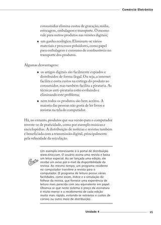 Comércio Eletrônico




          consumidor elimina custos de gravação, mídia,
          estocagem, embalagem e transporte. O mesmo
          vale para outros produtos nas versões digitais;
          um ganho ecológico. Eliminam-se vários
          materiais e processos poluidores, como papel
          para embalagens e consumo de combustíveis no
          transporte dos produtos.

Algumas desvantagens:
          os artigos digitais são facilmente copiados e
          distribuídos de forma ilegal. Ou seja, a internet
          facilita e corta custos na entrega do produto ao
          consumidor, mas também facilita a pirataria. As
          técnicas anti-pirataria estão evoluindo e
          eliminando este problema;
          nem todos os produtos são bem aceitos. A
          maioria das pessoas não gosta de ler livros e
          revistas na tela do computador.

Há, no entanto, produtos que sua versão para o computador
reveste-se de praticidade, como por exemplo músicas e
enciclopédias. A distribuição de notícias e revistas também
é beneficiada com a transmissão digital, principalmente
pela velocidade da veiculação.


          Um exemplo interessante é o portal de distribuição
          www.zinio.com. O usuário assina uma revista e baixa
          um leitor especial. Ao ser lançada uma edição, ele
          recebe um aviso por e-mail da disponibilidade da
          revista. Ao mesmo tempo, um programa residente
          no computador transfere a revista para o
          computador. O programa de leitura possui várias
          facilidades, como zoom, índice e a simulação do
          folhear da revista, que fornece uma experiência de
          leitura mais parecida com seu equivalente em papel.
          Observa-se que neste sistema o preço da assinatura
          é muito menor e o recebimento de cada edição
          muito mais rápido, evitando-se extravios e custos de
          correio ou outro meio de distribuição.



                                           Unidade 4                              95
 