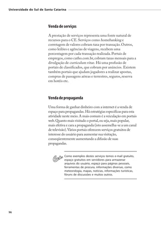 Universidade do Sul de Santa Catarina




                         Venda de serviços
                         A prestação de serviços representa uma fonte natural de
                         recursos para o CE. Serviços como homebanking e
                         corretagem de valores cobram taxa por transação. Outros,
                         como leilões e agências de viagens, recebem uma
                         porcentagem por cada transação realizada. Portais de
                         empregos, como catho.com.br, cobram taxas mensais para a
                         divulgação de curriculum vitae. Há uma profusão de
                         portais de classificados, que cobram por anúncios. Existem
                         também portais que ajudam jogadores a realizar apostas,
                         compras de passagens aéreas e terrestres, seguros, reserva
                         em hotéis etc.



                         Venda de propaganda
                         Uma forma de ganhar dinheiro com a internet é a venda de
                         espaço para propagandas. Há estratégias específicas para esta
                         atividade neste meio. A mais comum é a veiculação em portais
                         web. Quanto mais visitado o portal, ou seja, mais popular,
                         mais efetiva e cara a propaganda (isto assemelha-se a um canal
                         de televisão). Vários portais oferecem serviços gratuitos de
                         interesse do usuário para aumentar sua visitação,
                         conseqüentemente aumentando a difusão de suas
                         propagandas.


                                    Como exemplos destes serviços temos e-mail gratuito,
                                    espaço gratuitos em servidores para armazenar
                                    arquivos do usuário, espaço para páginas pessoais,
                                    ferramentas de procura, informações diversas, como
                                    meteorologia, mapas, notícias, informações turísticas,
                                    fóruns de discussões e muitos outros.




96
 