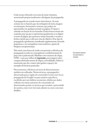 Comércio Eletrônico




Cada serviço oferecido é um meio de atrair visitantes,
aumentando proporcionalmente a divulgação de propagandas.
A propaganda em si pode tomar várias formas. As mais
comuns são os banners, que são retângulos de texto, imagens
ou animações, horizontais e verticais, que podem ser
apresentados em qualquer posição na página. O espaço é
cobrado em função de seu tamanho. Outra forma comum são
as janelas pop-up, que se apresentam geralmente ao se digitar
o nome da página que queremos visitar, forçando o usuário a
fechar a janela que se abre por cima do objetivo. Este tipo de
propaganda é geralmente considerado negativamente, havendo
programas e, nos navegadores mais modernos, opções de
bloquear sua apresentação.
Não existe uma forma de medir com precisão a eficiência da
propaganda na web, em conseqüência o estabelecimento de                                                                                      Uma impressão equivale a
                                                                                                                                             uma apresentação no
preço não é padronizado. Medidas como números de clique,
                                                                                                                                             navegador.
CPM – custo por milhar de impressão , porcentagem sobre
                            impressã
                             ○   ○
                                  essão
                                     ○   ○   ○   ○   ○   ○   ○   ○   ○   ○   ○   ○   ○   ○   ○   ○   ○   ○   ○   ○   ○   ○   ○   ○   ○   ○     ○   ○   ○   ○   ○   ○   ○   ○   ○   ○




compras efetivadas através de cliques, mensalidades, leilões (o
anunciante que der o maior valor ganha o espaço), são
exemplos de técnicas praticadas.
Para aumentar a eficiência, técnicas de direcionamento
também são utilizadas. Nestas técnicas, a propaganda é
direcionada para a região do consumidor (como você viu na
propaganda do Google) ou para usuários específicos,
escolhidos por seus hábitos na internet, obtidos por dados
colhidos em visitas anteriores do consumidor em
determinados portais ou técnicas que invadem a privacidade
do usuário, como você verá mais adiante no curso com mais
detalhes.




                                                                 Unidade 4                                                                                                         97
 