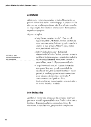 Universidade do Sul de Santa Catarina




                                                                     Assinaturas
                                                                     A internet é repleta de conteúdo gratuito. No entanto, aos
                                                                     poucos vemos mais e mais conteúdo pago. A capacidade de
                                                                     oferecer um produto gratuito ou não, depende do tamanho
                                                                     da organização, do número de anunciantes e do modelo de
                                                                     negócios empregado.
                                                                     Alguns exemplos:
                                                                                                  http://www.estadao.com.br/ – Este portal,
                                                                                                  ligado ao jornal O Estadão, permite a leitura de
                                                                                                  todo o seu conteúdo de forma gratuita e também
                                                                                                  oferece e-mail gratuito. Observa-se no portal
                                                                                                  uma profusão de anúncios;
                                                                                                  http://oglobo.globo.com/ – Este portal,
Este e-mail será usado                                                                            denominado O Globo On-line, permite a leitura de
posteriormente como mais um                                                                       notícias gratuitamente, mas o usuário deve cadastrar
canal de propaganda.
 ○   ○   ○   ○   ○   ○   ○   ○   ○   ○   ○   ○   ○   ○   ○   ○   ○    ○   ○   ○   ○   ○   ○   ○
                                                                                                  seu endereço de e-mail Neste portal também é
                                                                                                   ○   ○   ○   ○   ○
                                                                                                                    e-mail.
                                                                                                                       ○   ○   ○   ○   ○   ○   ○   ○   ○




                                                                                                  possível ler o jornal O Globo em sua totalidade;
                                                                                                   http://www.uol.com.br/ – Além de notícias,
                                                                                                  este portal lista uma grande quantidade de
                                                                                                  revistas on-line, mas diferentemente dos outros
                                                                                                  portais, é preciso pagar uma assinatura mensal
                                                                                                  para ter acesso à maioria do conteúdo. A
                                                                                                  assinatura do portal pode ser feita
                                                                                                  individualmente ou conjugada a uma assinatura
                                                                                                  de acesso discado à internet.



                                                                     Sem fim lucrativo
                                                                     A internet possui uma infinidade de conteúdo e serviços
                                                                     gratuitos, mantidos por entidades sem fins lucrativos, como
                                                                     institutos de pesquisa, clubes, associações, fóruns de
                                                                     discussões, material técnico, programas de computador.




98
 