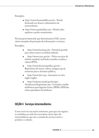 Comércio Eletrônico




Exemplos:
            http://www.forumxt600.com.br – Portal
            destinado aos donos e admiradores de
            motociclismo;
            http://www.aquahobby.com – Portal sobre
            aquários e peixes ornamentais.

Na área governamental, que denominamos G2C, temos
vários exemplos de prestação de informações e serviços.
Exemplos:
               http://www.brasil.gov.br – Portal de partida
            para vários outros no âmbito federal;
               http://www.ciasc.gov.br – Vários serviços de
            âmbito estadual, incluindo consulta a multas e
            valores IPVA;
               http://www.dominiopublico.gov.br –
            Repositório de textos, vídeos, imagens que já
            entraram para o domínio público;
               http://www.dict.org – dicionário on-line
            inglês-inglês;
               http://sistemas.anatel.gov.br/sipt/
            Atualizacao/Importante.asp – Consulta a tarifas
            telefônicas para ligações locais, DDD e DDI das
            várias operadores de telefonia.




SEÇÃO 4 Serviços intermediários

Como você viu nas seções anteriores, para que um negócio
se estabeleça na web são necessários vários tipos de
intermediários, que são a camada de serviços entre o
produto e o cliente.



                                          Unidade 4                            99
 