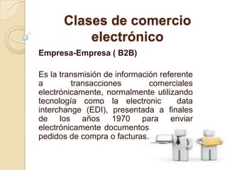 Clases de comercio electrónicoEmpresa-Empresa ( B2B)Es la transmisión de información referente a transacciones comerciales electrónicamente, normalmente utilizando tecnología como la electronic  data  interchange (EDI), presentada a finales de los años 1970 para enviar electrónicamente documentos tales como pedidos de compra o facturas.