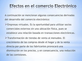 A continuación se mencionan algunas consecuencias derivadas
del desarrollo del comercio electrónico:

Empresas virtuales. Es la oportunidad para utilizar socios
 comerciales externos sin una ubicación física, pues se
 establece una relación basada en transacciones electrónicas.

Transformación de tiendas de venta al menudeo. El
 crecimiento de las compras desde el hogar y de la venta
 directa por parte de los fabricantes provocará una
 disminución en los precios, y en consecuencia, una reducción
 de las comisiones.
 