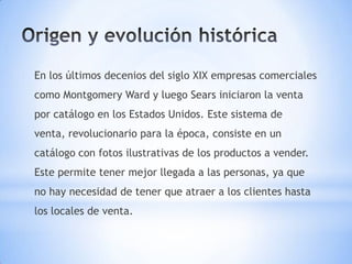 En los últimos decenios del siglo XIX empresas comerciales
como Montgomery Ward y luego Sears iniciaron la venta
por catálogo en los Estados Unidos. Este sistema de
venta, revolucionario para la época, consiste en un
catálogo con fotos ilustrativas de los productos a vender.
Este permite tener mejor llegada a las personas, ya que
no hay necesidad de tener que atraer a los clientes hasta
los locales de venta.
 