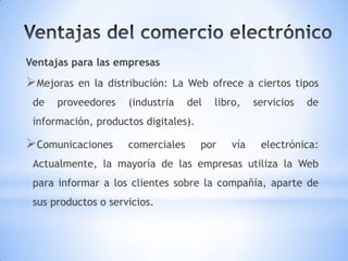 Ventajas para las empresas
Mejoras   en la distribución: La Web ofrece a ciertos tipos
 de   proveedores    (industria    del   libro,   servicios   de
 información, productos digitales).

Comunicaciones      comerciales      por   vía    electrónica:
 Actualmente, la mayoría de las empresas utiliza la Web
 para informar a los clientes sobre la compañía, aparte de
 sus productos o servicios.
 