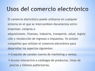 El comercio electrónico puede utilizarse en cualquier
entorno en el que se intercambien documentos entre
empresas: compras o
adquisiciones, finanzas, industria, transporte, salud, legisla
ción y recolección de ingresos o impuestos. Ya existen
compañías que utilizan el comercio electrónico para
desarrollar los aspectos siguientes:

Creación de canales nuevos de marketing y ventas.
Acceso interactivo a catálogos de productos, listas de
 precios y folletos publicitarios.
 