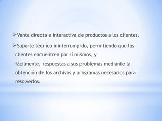 Venta directa e interactiva de productos a los clientes.
Soporte técnico ininterrumpido, permitiendo que los
 clientes encuentren por sí mismos, y
 fácilmente, respuestas a sus problemas mediante la
 obtención de los archivos y programas necesarios para
 resolverlos.
 
