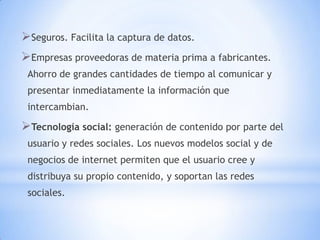 Seguros. Facilita la captura de datos.
Empresas proveedoras de materia prima a fabricantes.
 Ahorro de grandes cantidades de tiempo al comunicar y
 presentar inmediatamente la información que
 intercambian.

Tecnología social: generación de contenido por parte del
 usuario y redes sociales. Los nuevos modelos social y de
 negocios de internet permiten que el usuario cree y
 distribuya su propio contenido, y soportan las redes
 sociales.
 