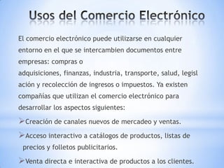 El comercio electrónico puede utilizarse en cualquier
entorno en el que se intercambien documentos entre
empresas: compras o
adquisiciones, finanzas, industria, transporte, salud, legisl
ación y recolección de ingresos o impuestos. Ya existen
compañías que utilizan el comercio electrónico para
desarrollar los aspectos siguientes:

Creación de canales nuevos de mercadeo y ventas.
Acceso interactivo a catálogos de productos, listas de
 precios y folletos publicitarios.

Venta directa e interactiva de productos a los clientes.
 