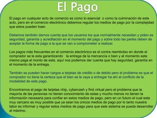 El pago en cualquier acto de comercio es como lo esencial o como la culminación de este
acto, pero en el comercio electrónico debemos regular los medios de pago por la complejidad
que estos pueden traer.

Debemos también darnos cuenta que los usuarios los que normalmente necesitan y piden es
seguridad, garantía y acreditación en el momento del pago y sobre todo las partes deben de
aceptar la forma de pago a la que se van a comprometer a realizar.

Los pagos más frecuentes en el comercio electrónico es el contra reembolso en donde el
comprador se le esta garantizando la entrega de la mercancía o bien y al momento este
mismo paga el monto de este, aquí nos podemos dar cuenta que hay seguridad, garantía en
el momento de la entrega.

También se pueden hacer cargos a tarjetas de crédito o de debito pero el problema es que el
comprador no tiene la certeza que el bien se le vaya a entregar he ahí el conflicto de la
modalidad de este pago.

Encontramos el pago de tarjetas chip, cybercash y first virtual pero el problema que la
mayoría de las personas no tienen conocimiento de estas y mucho menos no tienen la
información necesaria para confiar en estos medios de pago, pero en un futuro el cual esta
muy cercano es muy posible que ya sean los únicos medios de pago por lo tanto nuestra
labor es informar y regular estos medios de pago para que este sistema se pueda desarrollar
al máximo.
 