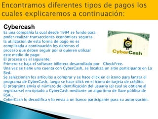 Cybercash
Es una compañía la cual desde 1994 se fundo para
poder realizar transacciones económicas seguras
la utilización de esta forma de pago no es
complicada a continuación les daremos el
proceso que deben seguir por si quieren utilizar
este medio de pago:
El proceso es el siguiente:
Primero se baja el software billetera desarrollado por CheckFree.
Una vez se tiene una cuenta con CyberCash, se localiza un sitio participante en La
Red.
Se seleccionan los artículos a comprar y se hace click en el ícono para lanzar el
programa de CyberCash, luego se hace click en el ícono de tarjeta de crédito.
El programa envía el número de identificación del usuario (el cual se obtiene al
registrarse) encriptado a CyberCash mediante un algoritmo de llave pública de
RSA.,
CyberCash lo decodifica y lo envía a un banco participante para su autorización.
 