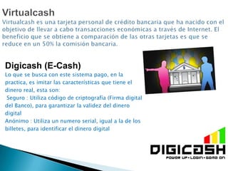 Digicash (E-Cash)
Lo que se busca con este sistema pago, en la
practica, es imitar las características que tiene el
dinero real, esta son:
 Seguro : Utiliza código de criptografía (Firma digital
del Banco), para garantizar la validez del dinero
digital
Anónimo : Utiliza un numero serial, igual a la de los
billetes, para identificar el dinero digital
 