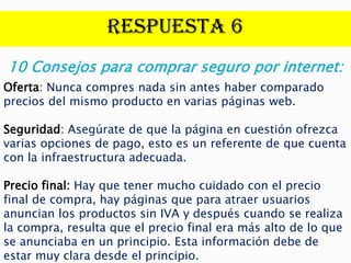 Respuesta 6
10 Consejos para comprar seguro por internet:
Oferta: Nunca compres nada sin antes haber comparado
precios del mismo producto en varias páginas web.

Seguridad: Asegúrate de que la página en cuestión ofrezca
varias opciones de pago, esto es un referente de que cuenta
con la infraestructura adecuada.

Precio final: Hay que tener mucho cuidado con el precio
final de compra, hay páginas que para atraer usuarios
anuncian los productos sin IVA y después cuando se realiza
la compra, resulta que el precio final era más alto de lo que
se anunciaba en un principio. Esta información debe de
estar muy clara desde el principio.
 